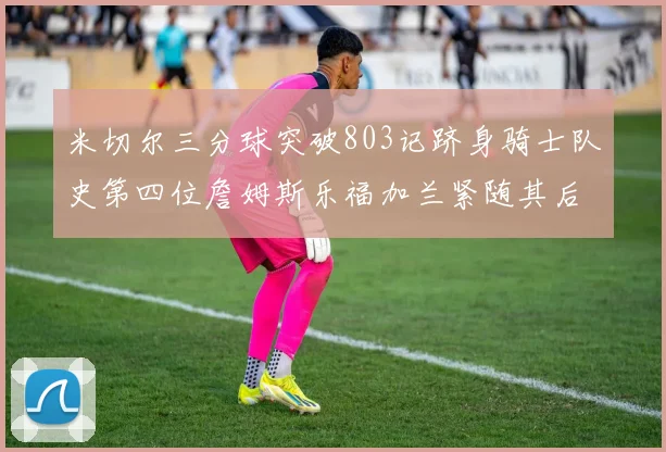米切尔三分球突破803记跻身骑士队史第四位詹姆斯乐福加兰紧随其后