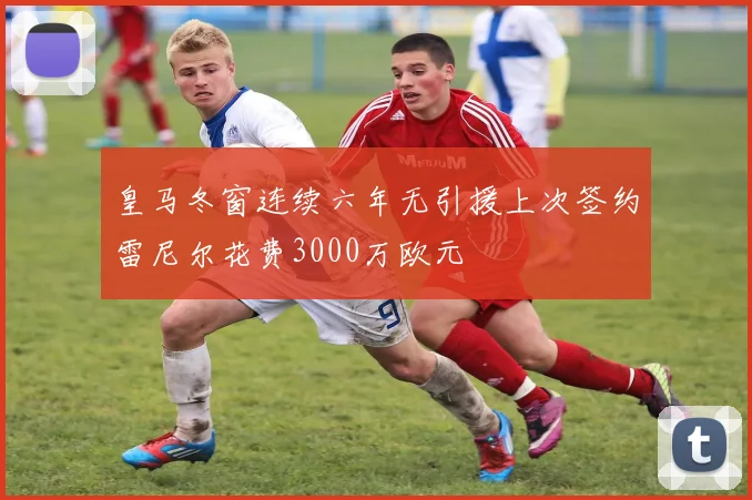 皇马冬窗连续六年无引援上次签约雷尼尔花费3000万欧元