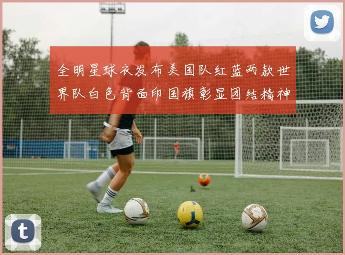 全明星球衣发布美国队红蓝两款世界队白色背面印国旗彰显团结精神