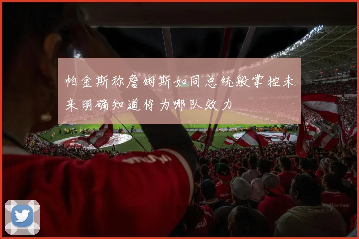 帕金斯称詹姆斯如同总统般掌控未来明确知道将为哪队效力