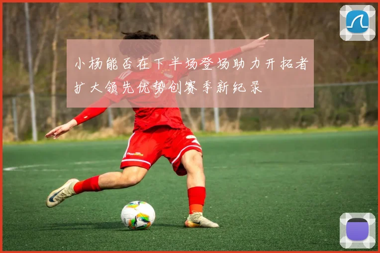 小杨能否在下半场登场助力开拓者扩大领先优势创赛季新纪录