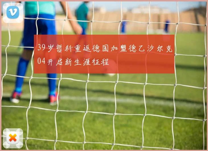39岁哲科重返德国加盟德乙沙尔克04开启新生涯征程