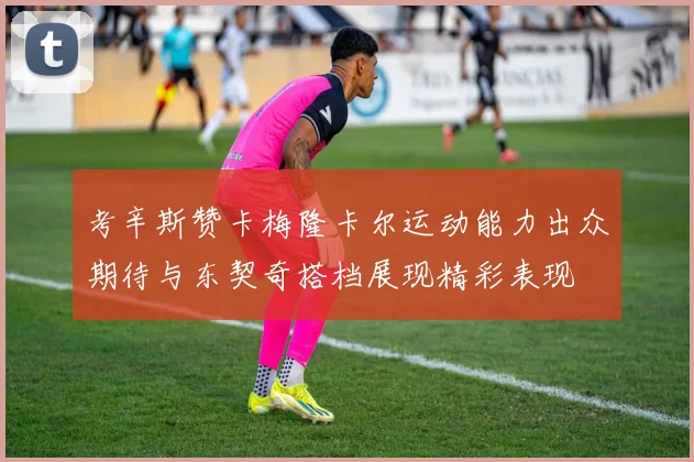 考辛斯赞卡梅隆卡尔运动能力出众期待与东契奇搭档展现精彩表现