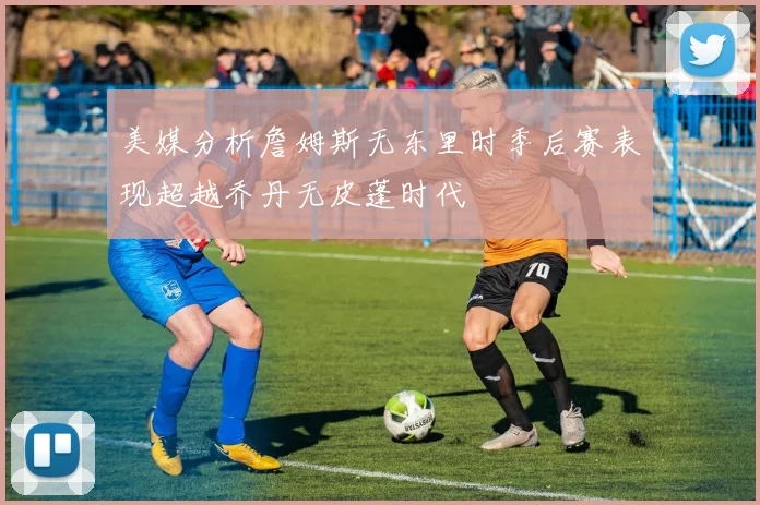 美媒分析詹姆斯无东里时季后赛表现超越乔丹无皮蓬时代