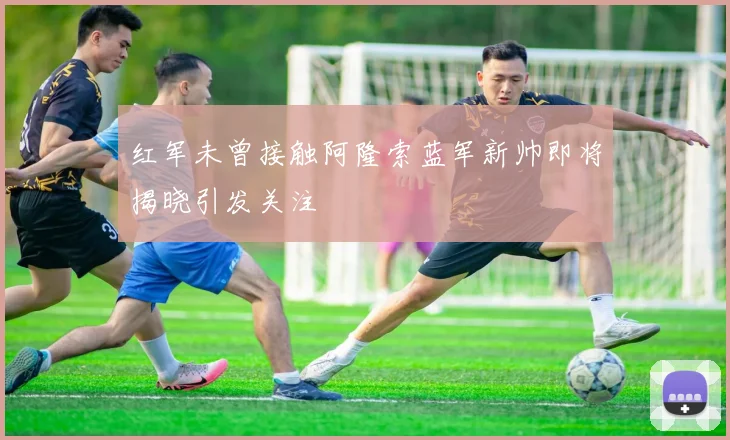 红军未曾接触阿隆索蓝军新帅即将揭晓引发关注