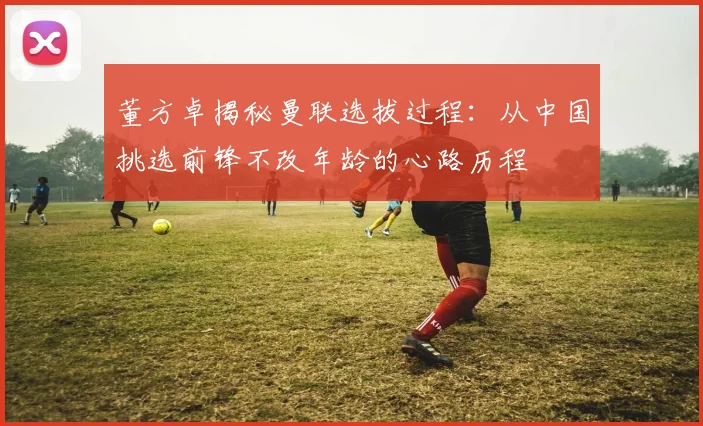 董方卓揭秘曼联选拔过程：从中国挑选前锋不改年龄的心路历程