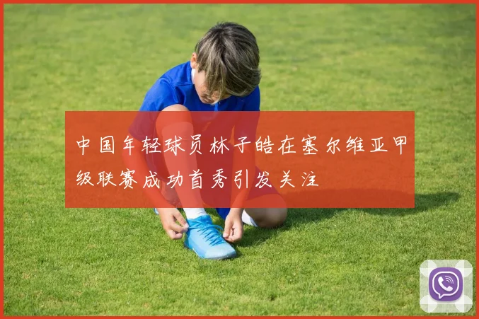 中国年轻球员林子皓在塞尔维亚甲级联赛成功首秀引发关注