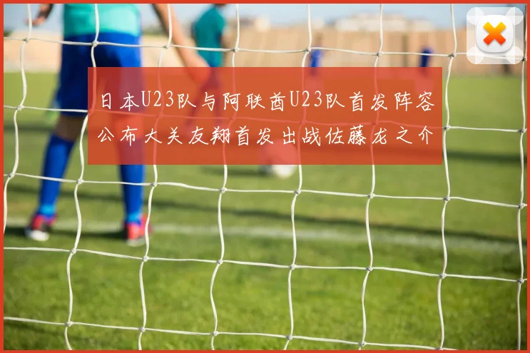 日本U23队与阿联酋U23队首发阵容公布大关友翔首发出战佐藤龙之介替补待命