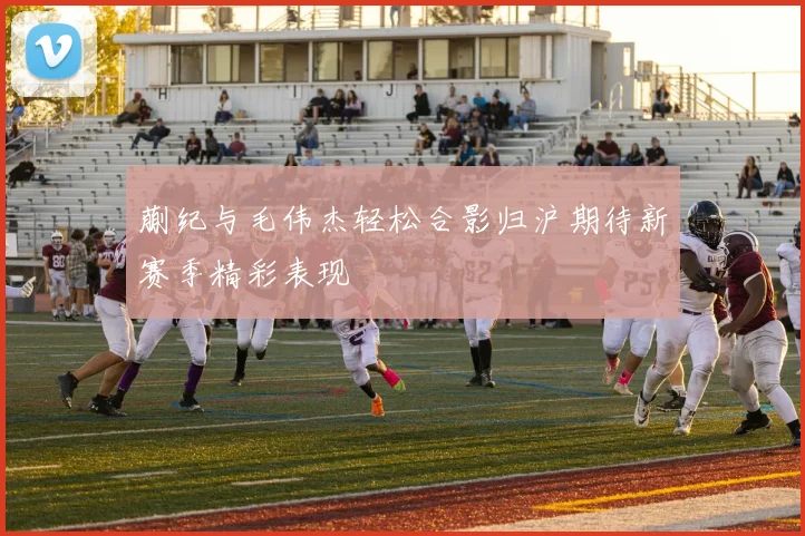 蒯纪与毛伟杰轻松合影归沪期待新赛季精彩表现