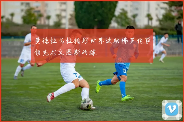 曼德拉戈拉精彩世界波助佛罗伦萨领先尤文图斯两球