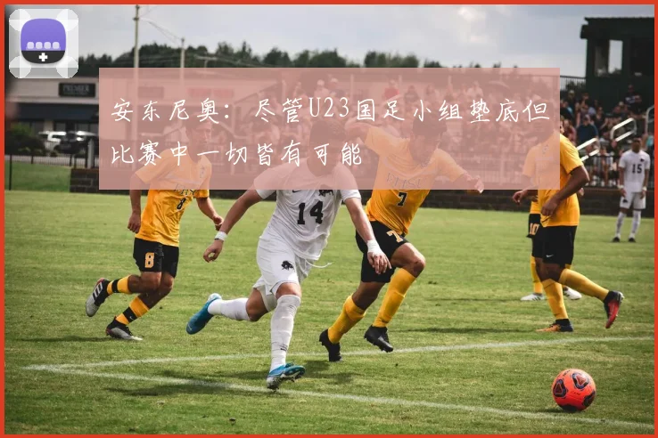 安东尼奥：尽管U23国足小组垫底但比赛中一切皆有可能