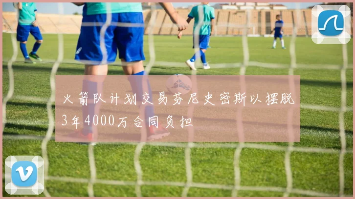 火箭队计划交易芬尼史密斯以摆脱3年4000万合同负担