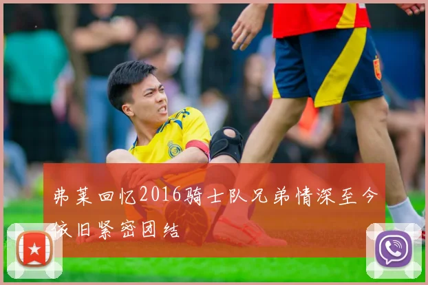 弗莱回忆2016骑士队兄弟情深至今依旧紧密团结