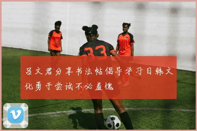 吕文君分享书法帖倡导学习日韩文化勇于尝试不必羞愧