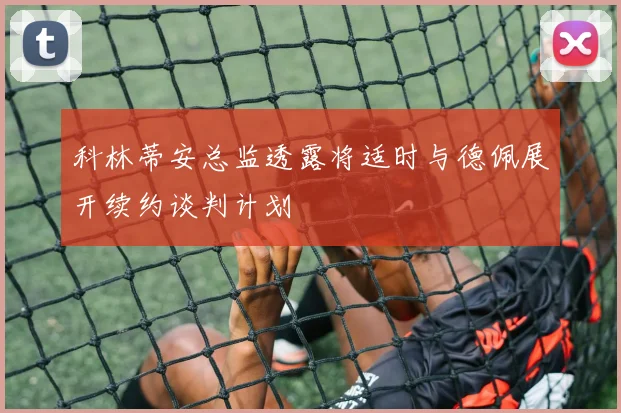 科林蒂安总监透露将适时与德佩展开续约谈判计划
