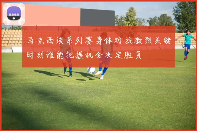 马克西谈系列赛身体对抗激烈关键时刻谁能把握机会决定胜负