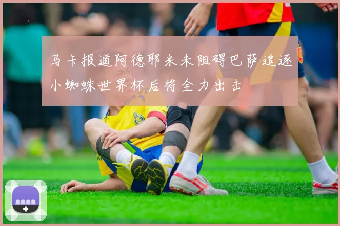 马卡报道阿德耶米未阻碍巴萨追逐小蜘蛛世界杯后将全力出击
