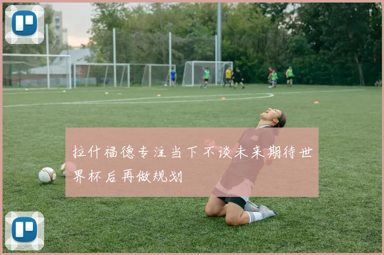 拉什福德专注当下不谈未来期待世界杯后再做规划