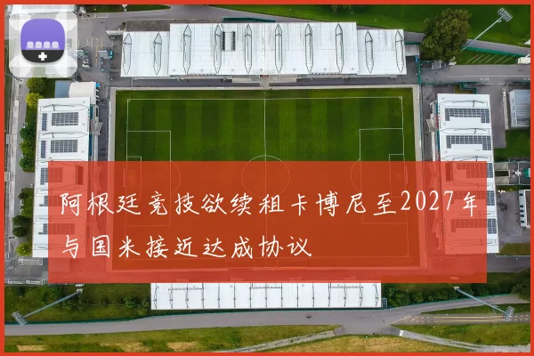 阿根廷竞技欲续租卡博尼至2027年与国米接近达成协议