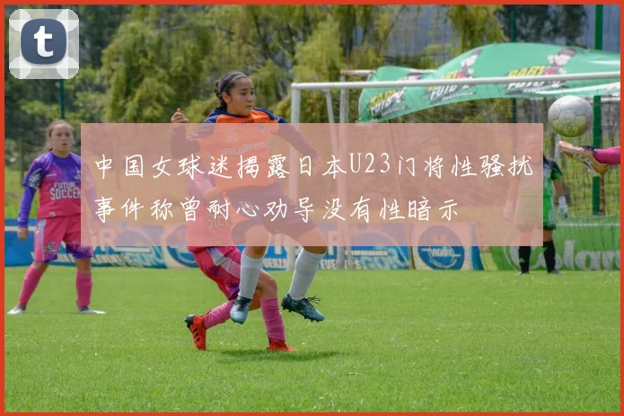 中国女球迷揭露日本U23门将性骚扰事件称曾耐心劝导没有性暗示