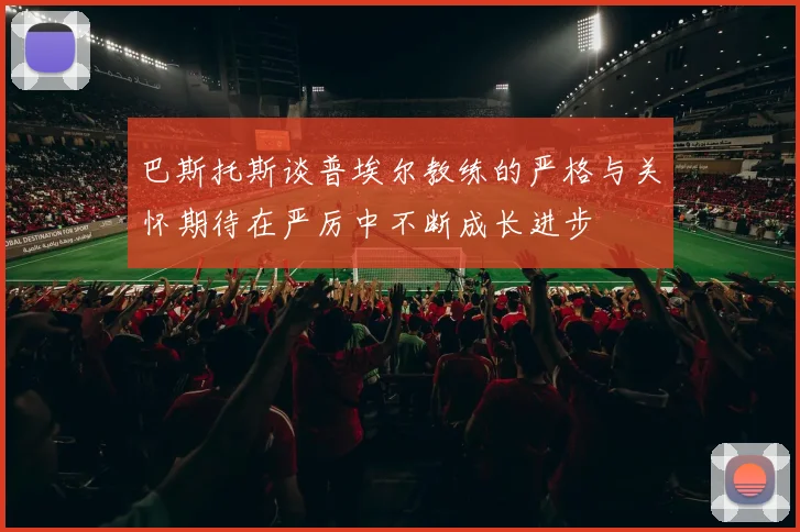 巴斯托斯谈普埃尔教练的严格与关怀期待在严厉中不断成长进步