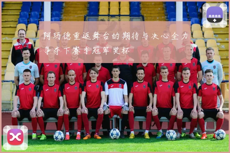 阿玛德重返舞台的期待与决心全力争夺下赛季冠军奖杯