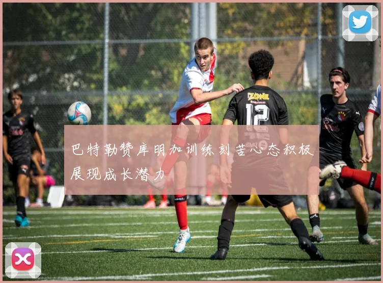 巴特勒赞库明加训练刻苦心态积极展现成长潜力