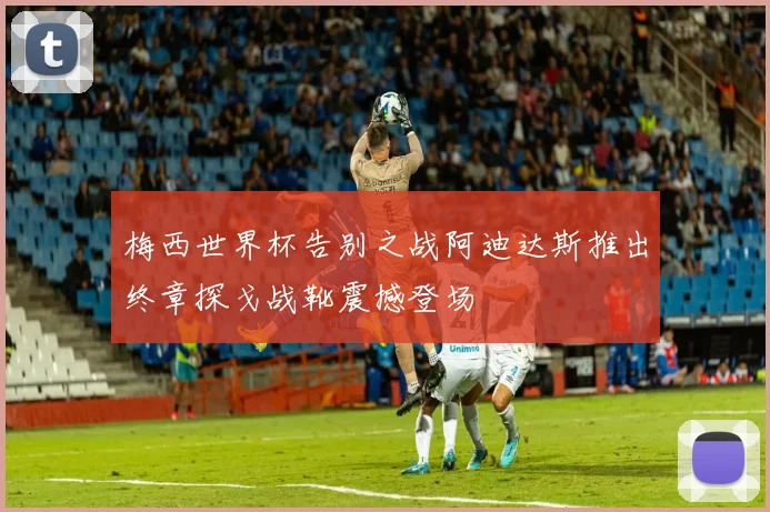 梅西世界杯告别之战阿迪达斯推出终章探戈战靴震撼登场