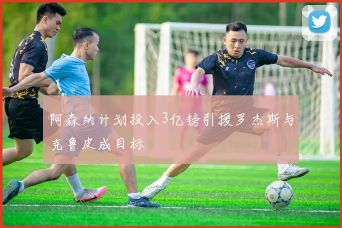 阿森纳计划投入3亿镑引援罗杰斯与克鲁皮成目标