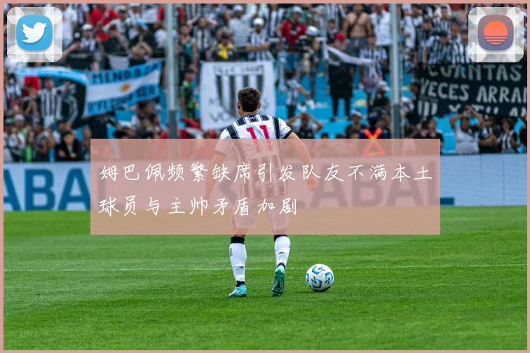姆巴佩频繁缺席引发队友不满本土球员与主帅矛盾加剧