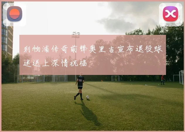 利物浦传奇前锋奥里吉宣布退役球迷送上深情祝福